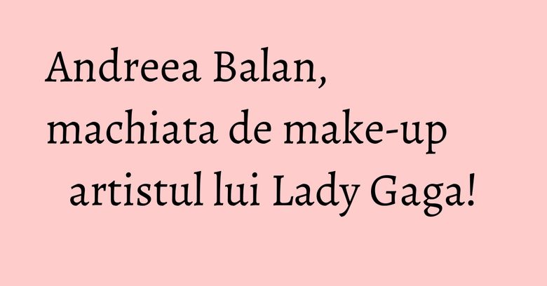 Andreea Balan, machiata de make-up artistul lui Lady Gaga! Andreea Balan, machiata de make-up artistul lui Lady Gaga!