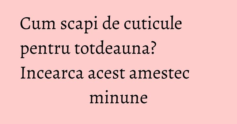 Cum scapi de cuticule pentru totdeauna? Incearca acest amestec minune