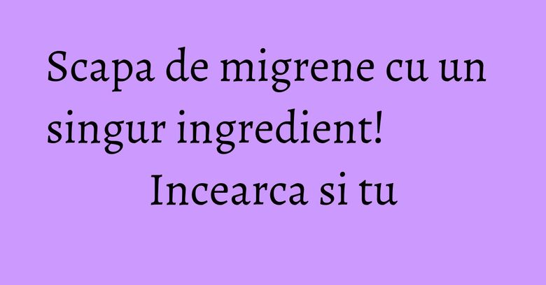 Scapa de migrene cu un singur ingredient! Incearca si tu