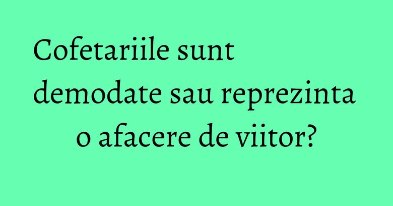 Cofetariile sunt demodate sau reprezinta o afacere de viitor? Cofetariile sunt demodate sau reprezinta o afacere de viitor?