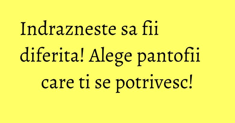 Indrazneste sa fii diferita! Alege pantofii care ti se potrivesc!