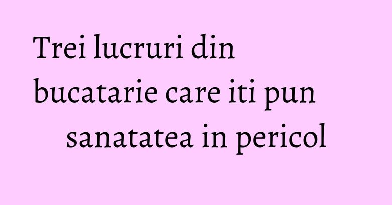 Trei lucruri din bucatarie care iti pun sanatatea in pericol Trei lucruri din bucatarie care iti pun sanatatea in pericol