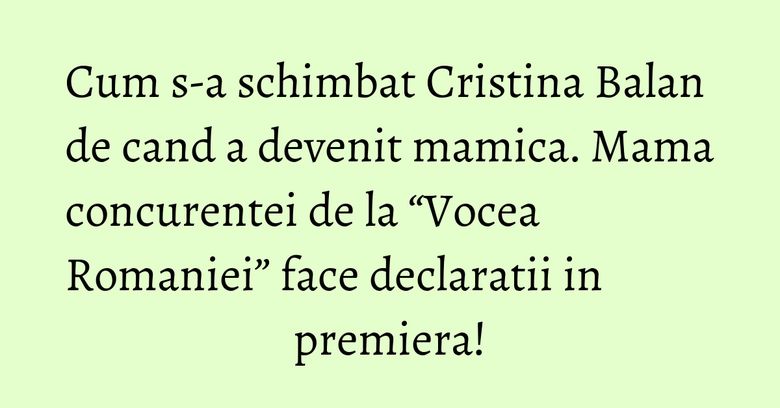 Cum s-a schimbat Cristina Balan de cand a devenit mamica. Mama concurentei de la “Vocea Romaniei” face declaratii in premiera!