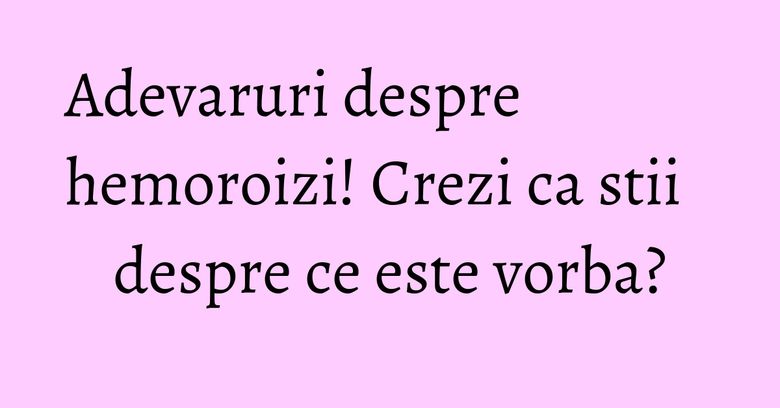 Adevaruri despre hemoroizi! Crezi ca stii despre ce este vorba?