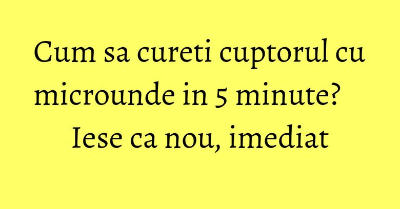 Cum sa cureti cuptorul cu microunde in 5 minute? Iese ca nou, imediat Cum sa cureti cuptorul cu microunde in 5 minute? Iese ca nou, imediat