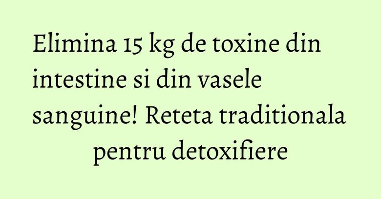 Elimina 15 kg de toxine din intestine si din vasele sanguine! Reteta traditionala pentru detoxifiere