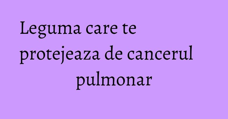 Leguma care te protejeaza de cancerul pulmonar Leguma care te protejeaza de cancerul pulmonar