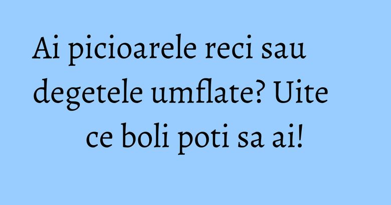 Ai picioarele reci sau degetele umflate? Uite ce boli poti sa ai!
