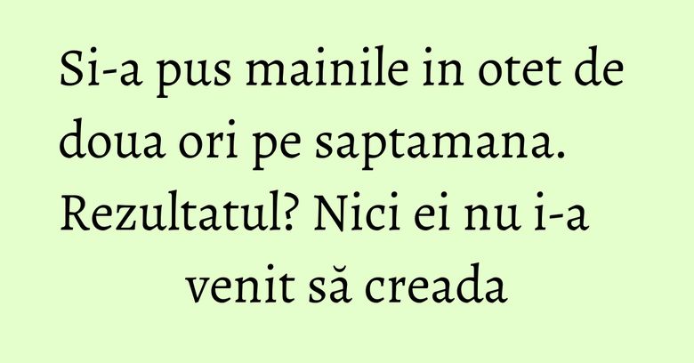 Si-a pus mainile in otet de doua ori pe saptamana. Rezultatul? Nici ei nu i-a venit să creada Si-a pus mainile in otet de doua ori pe saptamana. Rezultatul? Nici ei nu i-a venit să creada