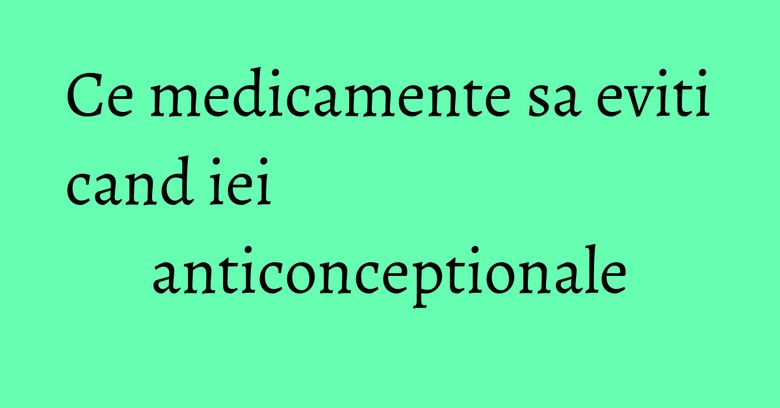 Ce medicamente sa eviti cand iei anticonceptionale