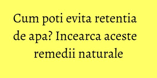 Cum poti evita retentia de apa? Incearca aceste remedii naturale