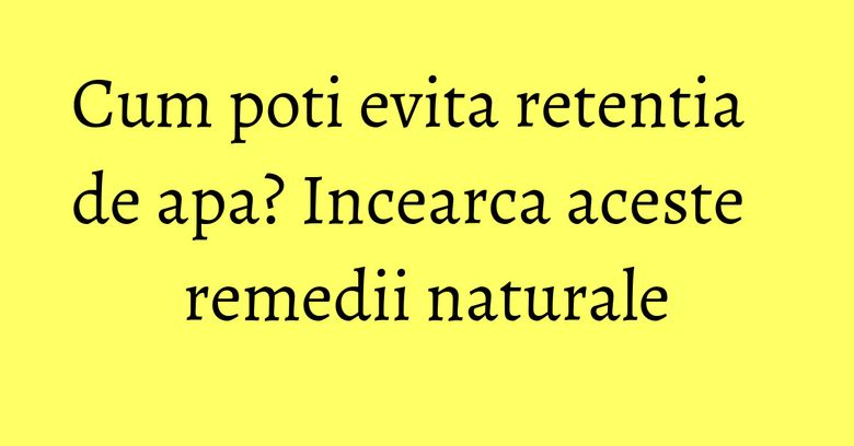 Cum poti evita retentia de apa? Incearca aceste remedii naturale Cum poti evita retentia de apa? Incearca aceste remedii naturale