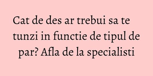 Cat de des ar trebui sa te tunzi in functie de tipul de par? Afla de la specialisti