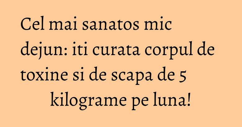 Cel mai sanatos mic dejun: iti curata corpul de toxine si de scapa de 5 kilograme pe luna!