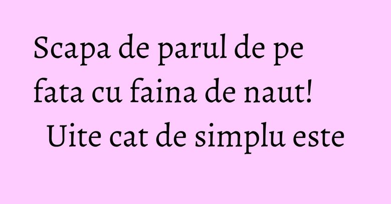 Scapa de parul de pe fata cu faina de naut! Uite cat de simplu este