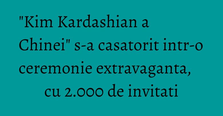 "Kim Kardashian a Chinei" s-a casatorit intr-o ceremonie extravaganta, cu 2.000 de invitati "Kim Kardashian a Chinei" s-a casatorit intr-o ceremonie extravaganta, cu 2.000 de invitati
