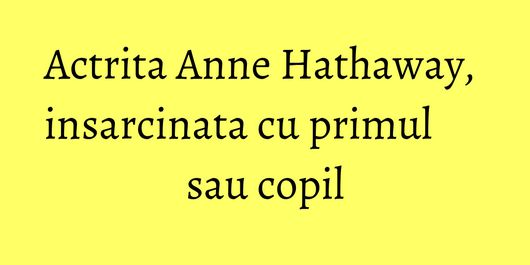 Actrita Anne Hathaway, insarcinata cu primul sau copil