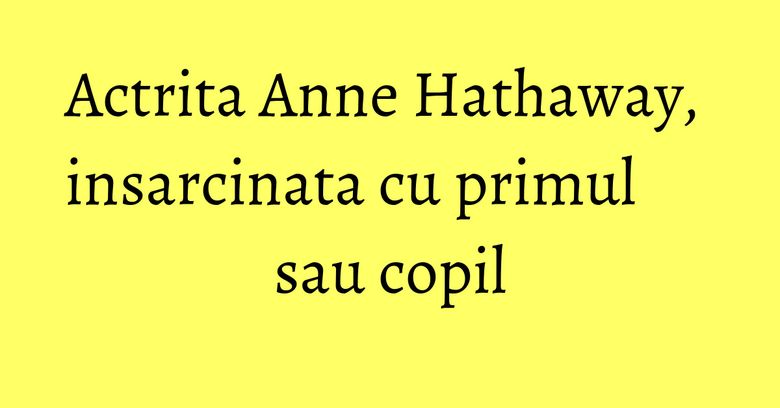 Actrita Anne Hathaway, insarcinata cu primul sau copil