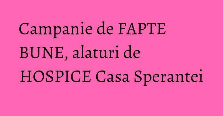 Campanie de FAPTE BUNE, alaturi de HOSPICE Casa Sperantei Campanie de FAPTE BUNE, alaturi de HOSPICE Casa Sperantei
