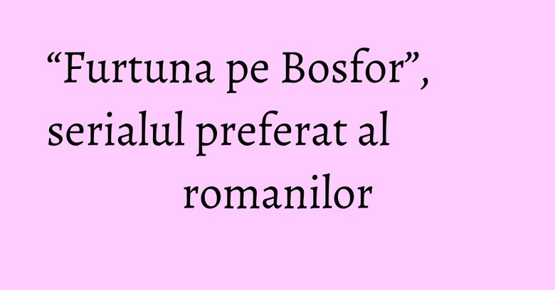 “Furtuna pe Bosfor”, serialul preferat al romanilor “Furtuna pe Bosfor”, serialul preferat al romanilor