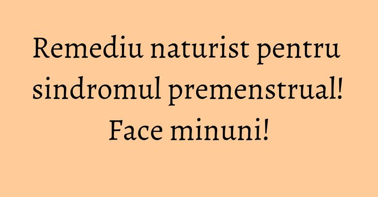 Remediu naturist pentru sindromul premenstrual! Face minuni!