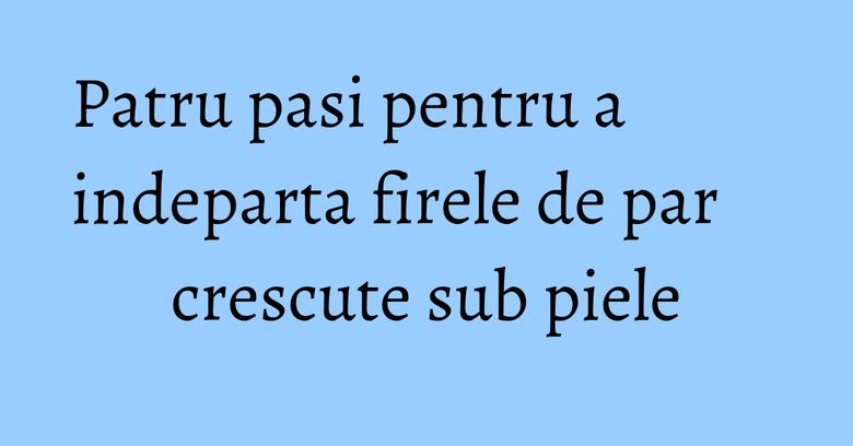 Patru pasi pentru a indeparta firele de par crescute sub piele Patru pasi pentru a indeparta firele de par crescute sub piele