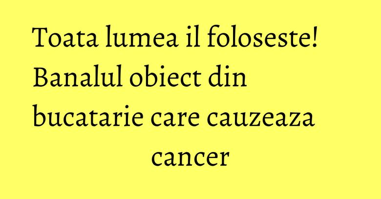 Toata lumea il foloseste! Banalul obiect din bucatarie care cauzeaza cancer Toata lumea il foloseste! Banalul obiect din bucatarie care cauzeaza cancer