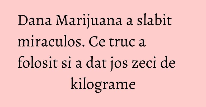 Dana Marijuana a slabit miraculos. Ce truc a folosit si a dat jos zeci de kilograme