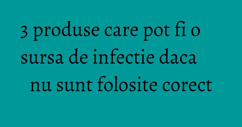 3 produse care pot fi o sursa de infectie daca nu sunt folosite corect 3 produse care pot fi o sursa de infectie daca nu sunt folosite corect