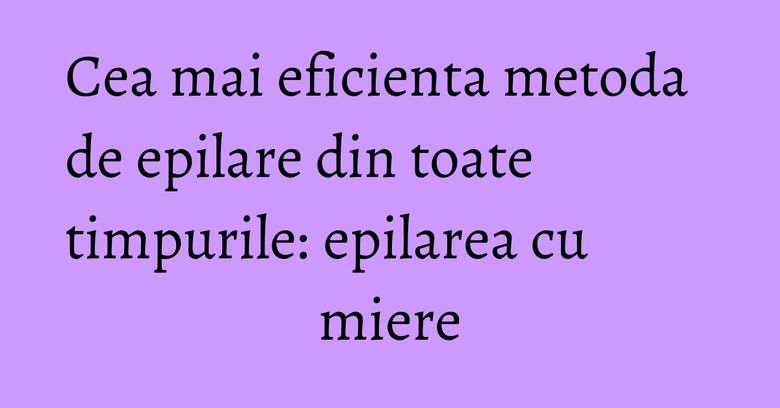 Cea mai eficienta metoda de epilare din toate timpurile: epilarea cu miere