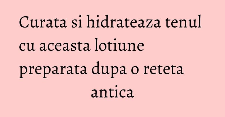 Curata si hidrateaza tenul cu aceasta lotiune preparata dupa o reteta antica