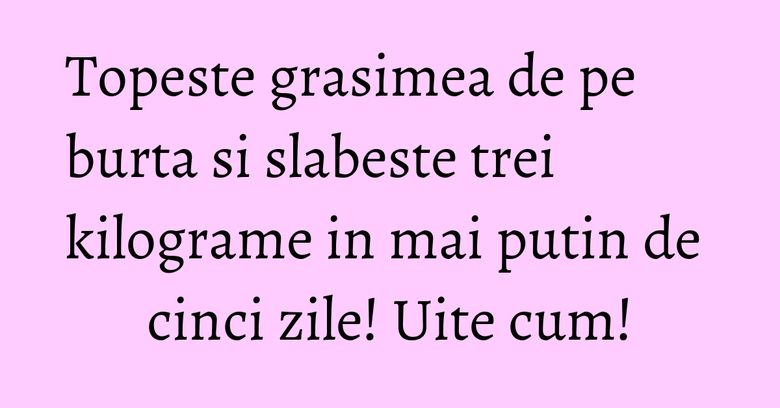 Topeste grasimea de pe burta si slabeste trei kilograme in mai putin de cinci zile! Uite cum!