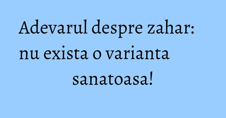 Adevarul despre zahar: nu exista o varianta sanatoasa! Adevarul despre zahar: nu exista o varianta sanatoasa!