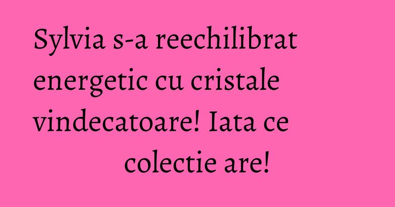 Sylvia s-a reechilibrat energetic cu cristale vindecatoare! Iata ce colectie are!