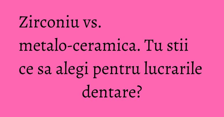 Zirconiu vs. metalo-ceramica. Tu stii ce sa alegi pentru lucrarile dentare? Zirconiu vs. metalo-ceramica. Tu stii ce sa alegi pentru lucrarile dentare?
