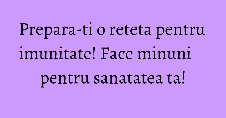 Prepara-ti o reteta pentru imunitate! Face minuni pentru sanatatea ta!