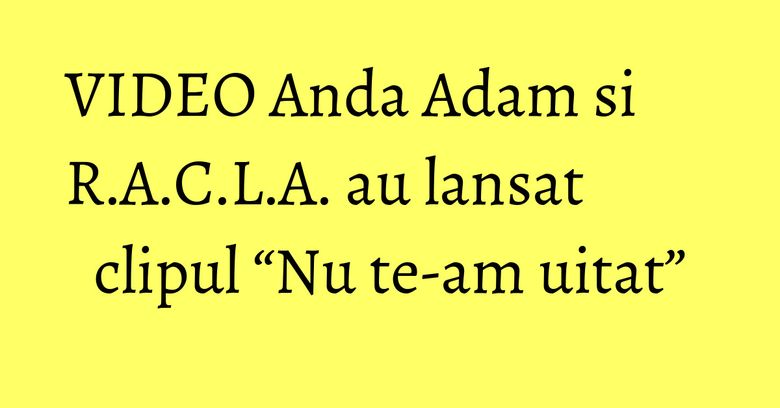 VIDEO Anda Adam si R.A.C.L.A. au lansat clipul “Nu te-am uitat”