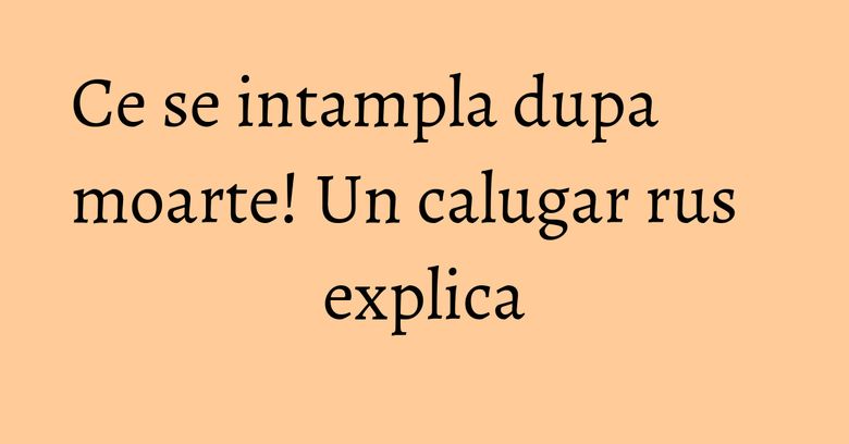 Ce se intampla dupa moarte! Un calugar rus explica Ce se intampla dupa moarte! Un calugar rus explica