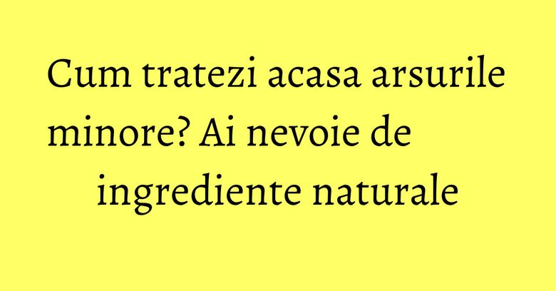 Cum tratezi acasa arsurile minore? Ai nevoie de ingrediente naturale