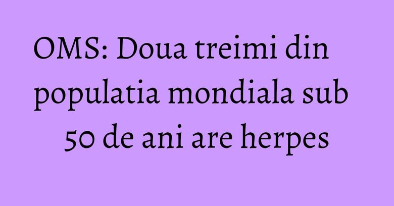 OMS: Doua treimi din populatia mondiala sub 50 de ani are herpes