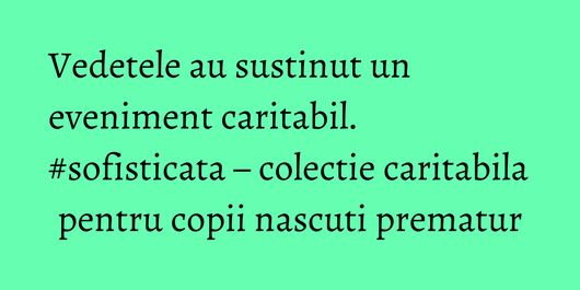 Vedetele au sustinut un eveniment caritabil. #sofisticata – colectie caritabila pentru copii nascuti prematur