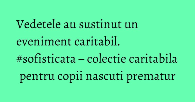 Vedetele au sustinut un eveniment caritabil. #sofisticata – colectie caritabila pentru copii nascuti prematur Vedetele au sustinut un eveniment caritabil. #sofisticata – colectie caritabila pentru copii nascuti prematur