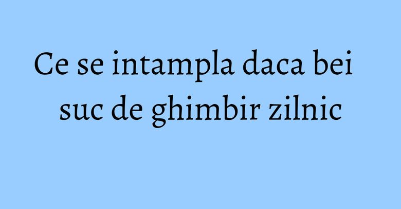 Ce se intampla daca bei suc de ghimbir zilnic