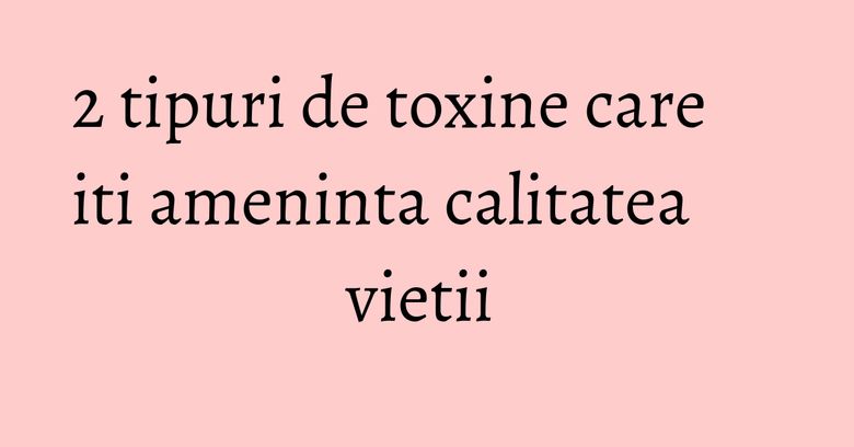 2 tipuri de toxine care iti ameninta calitatea vietii&nbsp;