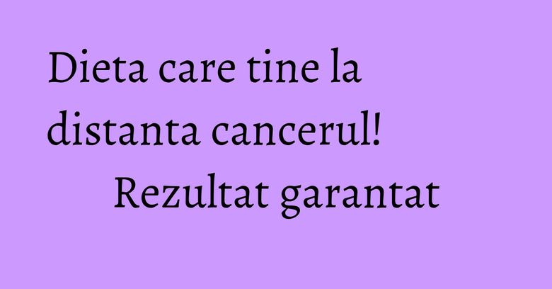 Dieta care tine la distanta cancerul! Rezultat garantat Dieta care tine la distanta cancerul! Rezultat garantat
