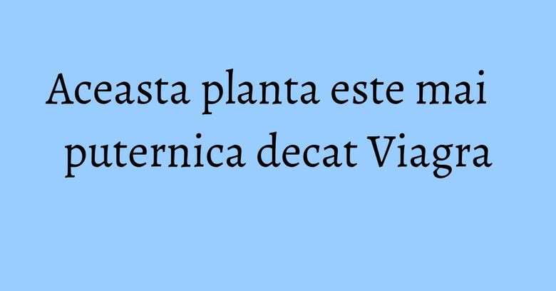 Aceasta planta este mai puternica decat Viagra