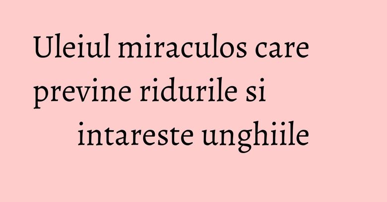 Uleiul miraculos care previne ridurile si intareste unghiile Uleiul miraculos care previne ridurile si intareste unghiile