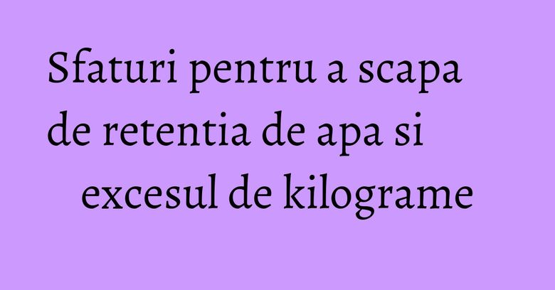 Sfaturi pentru a scapa de retentia de apa si excesul de kilograme Sfaturi pentru a scapa de retentia de apa si excesul de kilograme