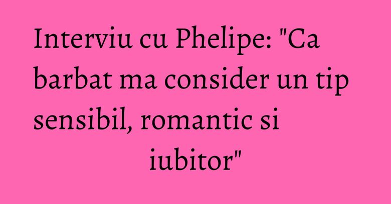 Interviu cu Phelipe: "Ca barbat ma consider un tip sensibil, romantic si iubitor" Interviu cu Phelipe: "Ca barbat ma consider un tip sensibil, romantic si iubitor"