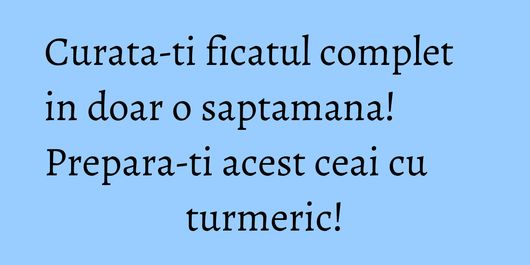 Curata-ti ficatul complet in doar o saptamana! Prepara-ti acest ceai cu turmeric!